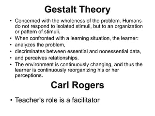 Gestalt Theory
• Concerned with the wholeness of the problem. Humans
do not respond to isolated stimuli, but to an organization
or pattern of stimuli.
• When confronted with a learning situation, the learner:
• analyzes the problem,
• discriminates between essential and nonessential data,
• and perceives relationships.
• The environment is continuously changing, and thus the
learner is continuously reorganizing his or her
perceptions.
Carl Rogers
• Teacher's role is a facilitator
 