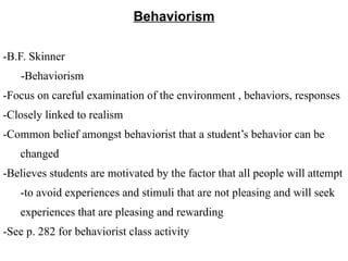 Behaviorism
-B.F. Skinner
-Behaviorism
-Focus on careful examination of the environment , behaviors, responses
-Closely linked to realism
-Common belief amongst behaviorist that a student’s behavior can be
changed
-Believes students are motivated by the factor that all people will attempt
-to avoid experiences and stimuli that are not pleasing and will seek
experiences that are pleasing and rewarding
-See p. 282 for behaviorist class activity
 