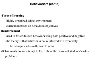 Behaviorism (contd)
-Focus of learning
-highly organized school environment
-curriculum based on behavioral objectives -
Reinforcement
-used to foster desired behaviors using both positive and negative
-the theory is that behavior is not reinforced will eventually
be extinguished—will cease to occur
-Behaviorists do not attempt to learn about the causes of students’ earlier
problems
 