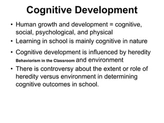 Cognitive Development
• Human growth and development = cognitive,
social, psychological, and physical
• Learning in school is mainly cognitive in nature
• Cognitive development is influenced by heredity
Behaviorism in the Classroom and environment
• There is controversy about the extent or role of
heredity versus environment in determining
cognitive outcomes in school.
 