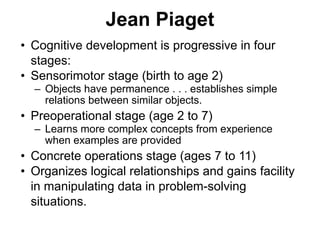 Jean Piaget
• Cognitive development is progressive in four
stages:
• Sensorimotor stage (birth to age 2)
– Objects have permanence . . . establishes simple
relations between similar objects.
• Preoperational stage (age 2 to 7)
– Learns more complex concepts from experience
when examples are provided
• Concrete operations stage (ages 7 to 11)
• Organizes logical relationships and gains facility
in manipulating data in problem-solving
situations.
 