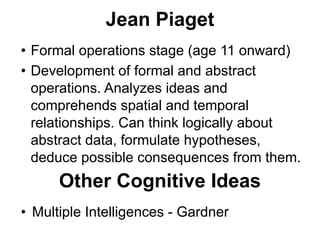 Jean Piaget
• Formal operations stage (age 11 onward)
• Development of formal and abstract
operations. Analyzes ideas and
comprehends spatial and temporal
relationships. Can think logically about
abstract data, formulate hypotheses,
deduce possible consequences from them.
Other Cognitive Ideas
• Multiple Intelligences - Gardner
 