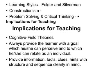 • Learning Styles - Felder and Silverman
• Constructionism -
• Problem Solving & Critical Thinking - •
Implications for Teaching
Implications for Teaching
• Cognitive-Field Theories
• Always provide the learner with a goal
which he/she can perceive and to which
he/she can relate as an individual.
• Provide information, facts, clues, hints with
structure and sequence clearly in mind.
 