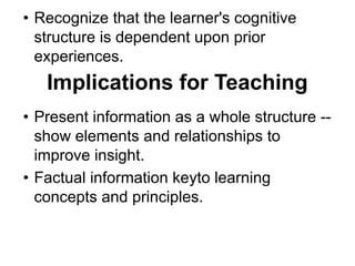 • Recognize that the learner's cognitive
structure is dependent upon prior
experiences.
Implications for Teaching
• Present information as a whole structure --
show elements and relationships to
improve insight.
• Factual information keyto learning
concepts and principles.
 