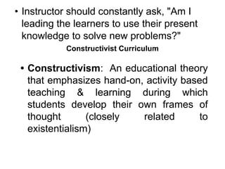 • Instructor should constantly ask, "Am I
leading the learners to use their present
knowledge to solve new problems?"
Constructivist Curriculum
• Constructivism: An educational theory
that emphasizes hand-on, activity based
teaching & learning during which
students develop their own frames of
thought (closely related to
existentialism)
 