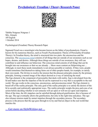 Psychological ( Freudian ) Theory Research Paper
Tabitha Notgrass Notgrass 1
Mrs. Almack
AP English
1 October 2014
Psychological (Freudian) Theory Research Paper
Sigmund Freud was a neurologist who became known as the father of psychoanalysis. Freud is
known for his numerous theories, such as Freud's Psychoanalytic Theory of Personality (Freudian
Theory). In Freudian theory, the mind is structured into two parts: the unconscious and the
conscious. The unconscious mind consists of all things that are outside of our awareness such as our
hopes, dreams, and desires. Although these things are outside of our awareness, they still can
contribute to and influence our behaviour. The conscious mind consists of all things that can be
brought into our awareness or that we are already ... Show more content on Helpwriting.net ...
Although, to meet these needs immediately is not always possible or realistic. If they were, people
would sometimes find themselves taking items out of other peoples hands, for example, to satisfy
their own needs. The Id tries to resolve the tension that the pleasure principle creates by the primary
principle, forming a mental image of the object desired as a way of satisfying the need.
The Ego element is the component of personality that deals with reality. Ego is developed from the
Id and makes sure that the impulses of the Id can be expressed in a way that is acceptable to the real
world. The ego works in the conscious, unconscious, and preconscious mind. The Ego element is
based off of the reality principle. The only goal of the reality principle is to satisfy the desires of the
Id in socially and realistically appropriate ways. The reality principle weighs the pros and cons of an
action before deciding whether or not someone will act upon or will not act upon said impulses.
Most of the time, the Id's impulses can be satisfied through delayed gratification, this is because of
the ego. The ego eventually allows the gratification, but only in the right time and place. The ego
also releases tension made by unmet impulses through the secondary process. The secondary
process is the process that the ego goes through to to try and find an object in the real world that
matches the
... Get more on HelpWriting.net ...
 