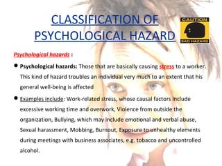 CLASSIFICATION OF
PSYCHOLOGICAL HAZARD
Psychological hazards :
Psychological hazards: Those that are basically causing stress to a worker.
This kind of hazard troubles an individual very much to an extent that his
general well-being is affected
Examples include: Work-related stress, whose causal factors include
excessive working time and overwork, Violence from outside the
organization, Bullying, which may include emotional and verbal abuse,
Sexual harassment, Mobbing, Burnout, Exposure to unhealthy elements
during meetings with business associates, e.g. tobacco and uncontrolled
alcohol.
 