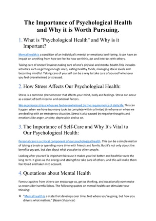The Importance of Psychological Health
and Why it is Worth Pursuing.
What is "Psychological Health" and Why is it
Important?
Mental health is a condition of an individual's mental or emotional well-being. It can have an
impact on anything from how we feel to how we think, act and interact with others.
Taking care of oneself involves taking care of one's physical and mental health.This includes
activities such as getting enough sleep, eating healthy foods, managing stress levels and
becoming mindful. Taking care of yourself can be a way to take care of yourself whenever
you feel overwhelmed or stressed.
How Stress Affects Our Psychological Health:
Stress is a common phenomenon that affects your mind, body and feelings. Stress can occur
as a result of both internal and external factors.
We experience stress when we feel overwhelmed by the requirements of daily life.This can
happen when we have too many tasks to complete within a limited timeframe or when we
are dealing with an emergency situation. Stress is also caused by negative thoughts and
emotions like anger, anxiety, depression and so on.
The Importance of Self-Care and Why It's Vital to
Our Psychological Health:
Personal care is a critical component of our psychological health. This can be a simple matter
of taking a break or spending more time with friends and family. But it's not only about the
benefits you get, but also about what you give to other people.
Looking after yourself is important because it makes you feel better and healthier over the
long term. It gives us the energy and strength to take care of others, and this will make them
feel loved and taken into account.
Quotations about Mental Health
Famous quotes from others can encourage us, get us thinking, and occasionally even make
us reconsider harmful ideas. The following quotes on mental health can stimulate your
thinking:
 "Mental health is a state that develops over time. Not where you're going, but how you
drive is what matters." (Noam Shpancer)
 