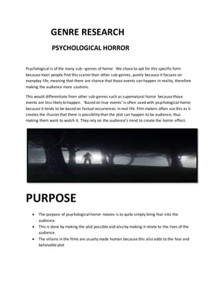 GENRE RESEARCH
PSYCHOLOGICAL HORROR
Psychological is of the many sub –genres of horror. We chose to apt for this specific form
because most people find this scarier than other sub-genres, purely because it focuses on
everyday life, meaning that there are chance that those events can happen in reality, therefore
making the audience more cautions.
This would differentiate from other sub-genres such as supematural horror because those
events are less likely to happen. ‘Based on true events’ is often used with psychological horror
because it tends to be based on factual occurrences in real life. Film makers often use this as it
creates the illusion that there is possibility than the plot can happen to be audience, thus
making them want to watch it. They rely on the audience’s mind to create the horror effect.
PURPOSE
 The purpose of psychological horror movies is to quite simply bring fear into the
audience.
 This is done by making the plot possible and also by making it relate to the lives of the
audience.
 The villains in the films are usually made human because this also adds to the fear and
believable plot
 