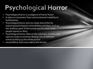 • Psychological horror is a subgenre of horror fiction
• It relies on characters' fears and emotional instability to
  build tension.
• Psychological horror aims to create discomfort by
  exposing psychological vulnerabilities and fears, such as
  the shadowy parts of the human psyche which most
  people repress or deny.
• Psychological horror relies on the unknown, mystery and
  signs to create an ominous feeling, lots of different
  events building up the whole picture
• sound effects and music add to the tension
 