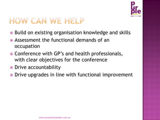 How can we help,[object Object],Build on existing organisation knowledge and skills,[object Object],Assessment the functional demands of an occupation,[object Object],Conference with GP’s and health professionals, with clear objectives for the conference,[object Object],Drive accountability,[object Object],Drive upgrades in line with functional improvement,[object Object],www.purposeforpeople.com.au,[object Object]