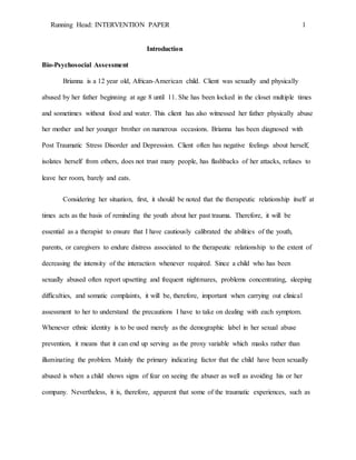 Running Head: INTERVENTION PAPER 1
Introduction
Bio-Psychosocial Assessment
Brianna is a 12 year old, African-American child. Client was sexually and physically
abused by her father beginning at age 8 until 11. She has been locked in the closet multiple times
and sometimes without food and water. This client has also witnessed her father physically abuse
her mother and her younger brother on numerous occasions. Brianna has been diagnosed with
Post Traumatic Stress Disorder and Depression. Client often has negative feelings about herself,
isolates herself from others, does not trust many people, has flashbacks of her attacks, refuses to
leave her room, barely and eats.
Considering her situation, first, it should be noted that the therapeutic relationship itself at
times acts as the basis of reminding the youth about her past trauma. Therefore, it will be
essential as a therapist to ensure that I have cautiously calibrated the abilities of the youth,
parents, or caregivers to endure distress associated to the therapeutic relationship to the extent of
decreasing the intensity of the interaction whenever required. Since a child who has been
sexually abused often report upsetting and frequent nightmares, problems concentrating, sleeping
difficulties, and somatic complaints, it will be, therefore, important when carrying out clinical
assessment to her to understand the precautions I have to take on dealing with each symptom.
Whenever ethnic identity is to be used merely as the demographic label in her sexual abuse
prevention, it means that it can end up serving as the proxy variable which masks rather than
illuminating the problem. Mainly the primary indicating factor that the child have been sexually
abused is when a child shows signs of fear on seeing the abuser as well as avoiding his or her
company. Nevertheless, it is, therefore, apparent that some of the traumatic experiences, such as
 