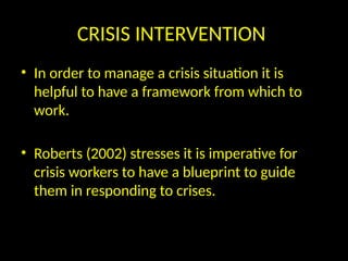 CRISIS INTERVENTION
• In order to manage a crisis situation it is
helpful to have a framework from which to
work.
• Roberts (2002) stresses it is imperative for
crisis workers to have a blueprint to guide
them in responding to crises.
 