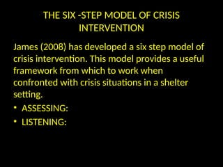 THE SIX -STEP MODEL OF CRISIS
INTERVENTION
James (2008) has developed a six step model of
crisis intervention. This model provides a useful
framework from which to work when
confronted with crisis situations in a shelter
setting.
• ASSESSING:
• LISTENING:
 