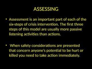 ASSESSING
• Assessment is an important part of each of the
six-steps of crisis intervention. The first three
steps of this model are usually more passive
listening activities than actions.
• When safety considerations are presented
that concern anyone’s potential to be hurt or
killed you need to take action immediately.
 
