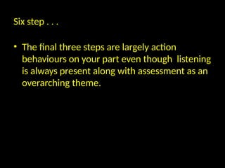 Six step . . .
• The final three steps are largely action
behaviours on your part even though listening
is always present along with assessment as an
overarching theme.
 