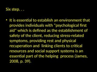 Six step. . .
• It is essential to establish an environment that
provides individuals with “psychological first
aid” which is defined as the establishment of
safety of the client, reducing stress-related
symptoms, providing rest and physical
recuperation and linking clients to critical
resources and social support systems is an
essential part of the helping process (James,
2008, p. 39).
 