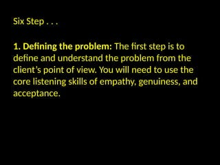 Six Step . . .
1. Defining the problem: The first step is to
define and understand the problem from the
client’s point of view. You will need to use the
core listening skills of empathy, genuiness, and
acceptance.
 