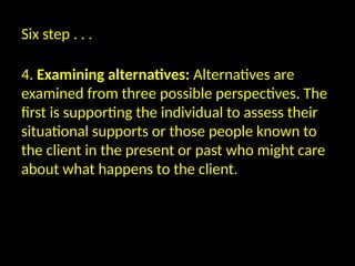 Six step . . .
4. Examining alternatives: Alternatives are
examined from three possible perspectives. The
first is supporting the individual to assess their
situational supports or those people known to
the client in the present or past who might care
about what happens to the client.
 