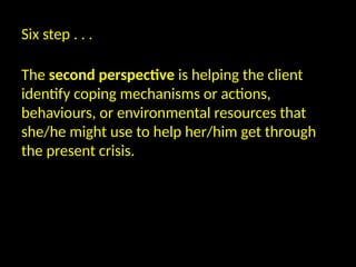 Six step . . .
The second perspective is helping the client
identify coping mechanisms or actions,
behaviours, or environmental resources that
she/he might use to help her/him get through
the present crisis.
 