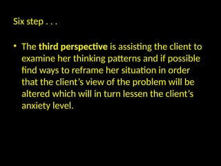 Six step . . .
• The third perspective is assisting the client to
examine her thinking patterns and if possible
find ways to reframe her situation in order
that the client’s view of the problem will be
altered which will in turn lessen the client’s
anxiety level.
 