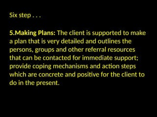 Six step . . .
5.Making Plans: The client is supported to make
a plan that is very detailed and outlines the
persons, groups and other referral resources
that can be contacted for immediate support;
provide coping mechanisms and action steps
which are concrete and positive for the client to
do in the present.
 