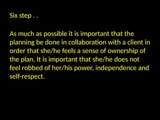 Six step . .
As much as possible it is important that the
planning be done in collaboration with a client in
order that she/he feels a sense of ownership of
the plan. It is important that she/he does not
feel robbed of her/his power, independence and
self-respect.
 