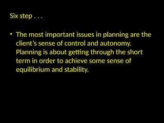 Six step . . .
• The most important issues in planning are the
client’s sense of control and autonomy.
Planning is about getting through the short
term in order to achieve some sense of
equilibrium and stability.
 