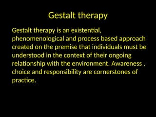 Gestalt therapy
Gestalt therapy is an existential,
phenomenological and process based approach
created on the premise that individuals must be
understood in the context of their ongoing
relationship with the environment. Awareness ,
choice and responsibility are cornerstones of
practice.
 
