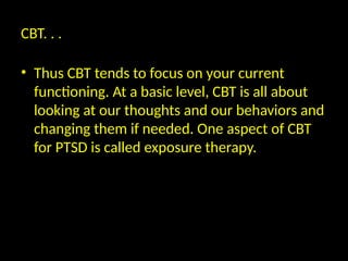 CBT. . .
• Thus CBT tends to focus on your current
functioning. At a basic level, CBT is all about
looking at our thoughts and our behaviors and
changing them if needed. One aspect of CBT
for PTSD is called exposure therapy.
 