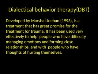 Dialectical behavior therapy(DBT)
Developed by Marsha Linehan (1993), is a
treatment that has great promise for the
treatment for trauma. It has been used very
effectively to help people who have difficulty
managing emotions and forming close
relationships, and with people who have
thoughts of hurting themselves.
 