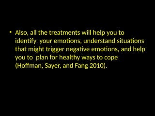 • Also, all the treatments will help you to
identify your emotions, understand situations
that might trigger negative emotions, and help
you to plan for healthy ways to cope
(Hoffman, Sayer, and Fang 2010).
 