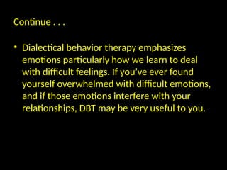 Continue . . .
• Dialectical behavior therapy emphasizes
emotions particularly how we learn to deal
with difficult feelings. If you’ve ever found
yourself overwhelmed with difficult emotions,
and if those emotions interfere with your
relationships, DBT may be very useful to you.
 