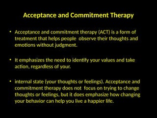 Acceptance and Commitment Therapy
• Acceptance and commitment therapy (ACT) is a form of
treatment that helps people observe their thoughts and
emotions without judgment.
• It emphasizes the need to identify your values and take
action, regardless of your.
• internal state (your thoughts or feelings). Acceptance and
commitment therapy does not focus on trying to change
thoughts or feelings, but it does emphasize how changing
your behavior can help you live a happier life.
 