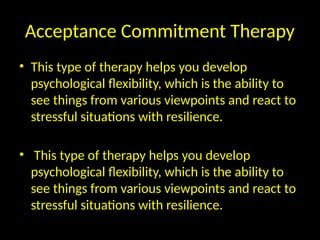 Acceptance Commitment Therapy
• This type of therapy helps you develop
psychological flexibility, which is the ability to
see things from various viewpoints and react to
stressful situations with resilience.
• This type of therapy helps you develop
psychological flexibility, which is the ability to
see things from various viewpoints and react to
stressful situations with resilience.
 