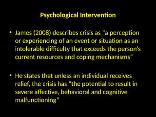 Psychological Intervention
• James (2008) describes crisis as “a perception
or experiencing of an event or situation as an
intolerable difficulty that exceeds the person’s
current resources and coping mechanisms”
• He states that unless an individual receives
relief, the crisis has “the potential to result in
severe affective, behavioral and cognitive
malfunctioning”
 
