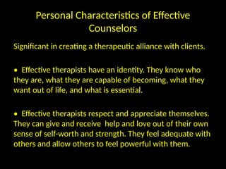 Personal Characteristics of Effective
Counselors
Significant in creating a therapeutic alliance with clients.
• Effective therapists have an identity. They know who
they are, what they are capable of becoming, what they
want out of life, and what is essential.
• Effective therapists respect and appreciate themselves.
They can give and receive help and love out of their own
sense of self-worth and strength. They feel adequate with
others and allow others to feel powerful with them.
 