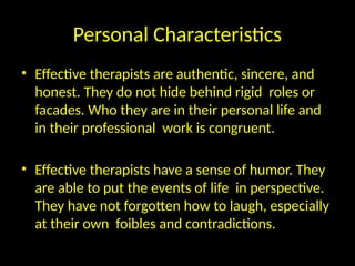 Personal Characteristics
• Effective therapists are authentic, sincere, and
honest. They do not hide behind rigid roles or
facades. Who they are in their personal life and
in their professional work is congruent.
• Effective therapists have a sense of humor. They
are able to put the events of life in perspective.
They have not forgotten how to laugh, especially
at their own foibles and contradictions.
 