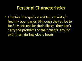 Personal Characteristics
• Effective therapists are able to maintain
healthy boundaries. Although they strive to
be fully present for their clients, they don’t
carry the problems of their clients around
with them during leisure hours.
 