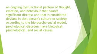 an ongoing dysfunctional pattern of thought,
emotion, and behaviour that causes
significant distress and that is considered
deviant in that person's culture or society.
According to the bio-psycho-social model,
psychological disorders have biological,
psychological, and social causes.