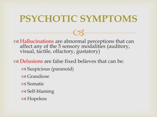 PSYCHOTIC SYMPTOMS
                          
 Hallucinations are abnormal perceptions that can
  affect any of the 5 sensory modalities (auditory,
  visual, tactile, olfactory, gustatory)
 Delusions are false fixed believes that can be:
    Suspicious (paranoid)
    Grandiose
    Somatic
    Self-blaming
    Hopeless
 
