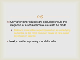 
 Only after other causes are excluded should the
  diagnosis of a schizophrenia-like state be made
    Delirium, most often superimposed on an underlying
     dementia, is the most common cause of new-onset
     psychosis in late life

• Next, consider a primary mood disorder
 