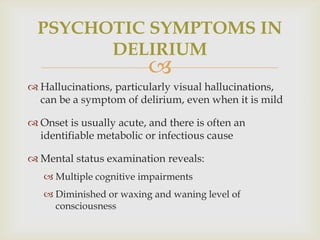 PSYCHOTIC SYMPTOMS IN
        DELIRIUM
                          
 Hallucinations, particularly visual hallucinations,
  can be a symptom of delirium, even when it is mild

 Onset is usually acute, and there is often an
  identifiable metabolic or infectious cause

 Mental status examination reveals:
    Multiple cognitive impairments
    Diminished or waxing and waning level of
     consciousness
 