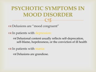 PSYCHOTIC SYMPTOMS IN
     MOOD DISORDER
                            
 Delusions are ―mood congruent‖

 In patients with depression:
    Delusional content usually reflects self-deprecation,
     self-blame, hopelessness, or the conviction of ill health

 In patients with mania:
    Delusions are grandiose.
 
