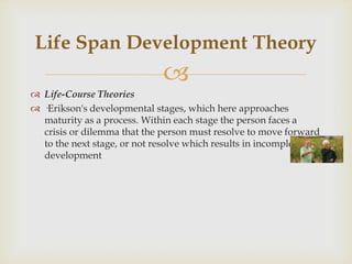 Life Span Development Theory
                             
 Life-Course Theories
 ·Erikson's developmental stages, which here approaches
  maturity as a process. Within each stage the person faces a
  crisis or dilemma that the person must resolve to move forward
  to the next stage, or not resolve which results in incomplete
  development
 