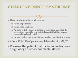CHARLES BONNET SYNDROME

                                
 The criteria for this syndrome are:
    Visual impairment
    Visual hallucinations
    Partially or fully intact insight (the patient is aware that the
     perceptions cannot be real but still reports that they appear
     absolutely real and vivid)
    Lack of evidence of brain disease or other psychiatric disorder

 Affects 10%–13% of patients w/ bilateral acuity <20/60

Reassure the patient that the hallucinations are
 a sign of eye disease, not mental illness
 