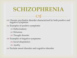 SCHIZOPHRENIA
            
 Chronic psychiatric disorder characterized by both positive and
  negative symptoms
 Examples of positive symptoms:
    Hallucinations
    Delusions
    Thought disorder
 Examples of negative symptoms:
    Social dilapidation
    Apathy
 Exclude mood disorder and cognitive disorder
 