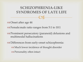 SCHIZOPHRENIA-LIKE
       SYNDROMES OF LATE LIFE
                           
 Onset after age 44
 Female:male ratio ranges from 5:1 to 10:1

 Prominent persecutory (paranoid) delusions and
  multimodal hallucinations

 Differences from early-onset schizophrenia:
    Much lower incidence of thought disorder
    Personality often intact
 