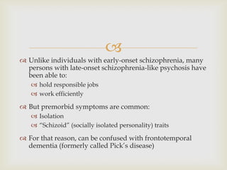 
 Unlike individuals with early-onset schizophrenia, many
  persons with late-onset schizophrenia-like psychosis have
  been able to:
    hold responsible jobs
    work efficiently

 But premorbid symptoms are common:
    Isolation
    ―Schizoid‖ (socially isolated personality) traits

 For that reason, can be confused with frontotemporal
  dementia (formerly called Pick’s disease)
 