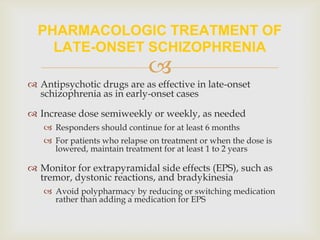 PHARMACOLOGIC TREATMENT OF
    LATE-ONSET SCHIZOPHRENIA
                              
 Antipsychotic drugs are as effective in late-onset
  schizophrenia as in early-onset cases

 Increase dose semiweekly or weekly, as needed
    Responders should continue for at least 6 months
    For patients who relapse on treatment or when the dose is
     lowered, maintain treatment for at least 1 to 2 years

 Monitor for extrapyramidal side effects (EPS), such as
  tremor, dystonic reactions, and bradykinesia
    Avoid polypharmacy by reducing or switching medication
     rather than adding a medication for EPS
 
